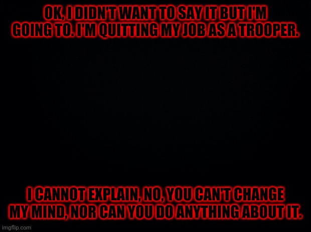 Any other owner, please remove me from moderator. | OK, I DIDN'T WANT TO SAY IT BUT I'M GOING TO. I'M QUITTING MY JOB AS A TROOPER. I CANNOT EXPLAIN, NO, YOU CAN'T CHANGE MY MIND, NOR CAN YOU DO ANYTHING ABOUT IT. | image tagged in black background | made w/ Imgflip meme maker