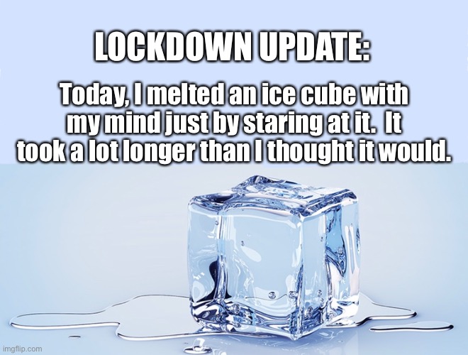 LOCKDOWN UPDATE:; Today, I melted an ice cube with my mind just by staring at it.  It took a lot longer than I thought it would. | image tagged in lockdown,lockdown update,covid-19 lockdown,ice cube,social distancing,bored | made w/ Imgflip meme maker