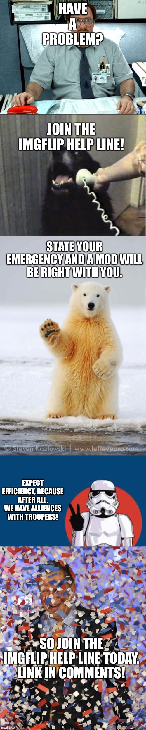 HAVE A PROBLEM? JOIN THE IMGFLIP HELP LINE! STATE YOUR EMERGENCY AND A MOD WILL BE RIGHT WITH YOU. EXPECT EFFICIENCY, BECAUSE AFTER ALL, WE HAVE ALLIENCES WITH TROOPERS! SO JOIN THE IMGFLIP HELP LINE TODAY. LINK IN COMMENTS! | image tagged in yes this is dog,hello polar bear,memes,i was told there would be,star wars storm trooper yolo,confettis | made w/ Imgflip meme maker
