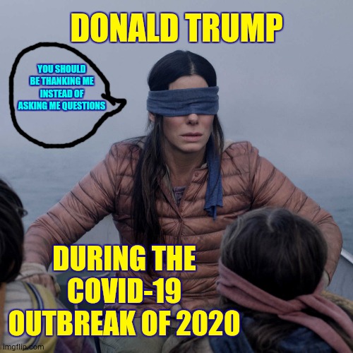 Blindly Follow The Fool | DONALD TRUMP; YOU SHOULD BE THANKING ME INSTEAD OF ASKING ME QUESTIONS; DURING THE COVID-19 OUTBREAK OF 2020 | image tagged in memes,bird box,trump unfit unqualified dangerous,liar in chief,covid-19,coronavirus | made w/ Imgflip meme maker