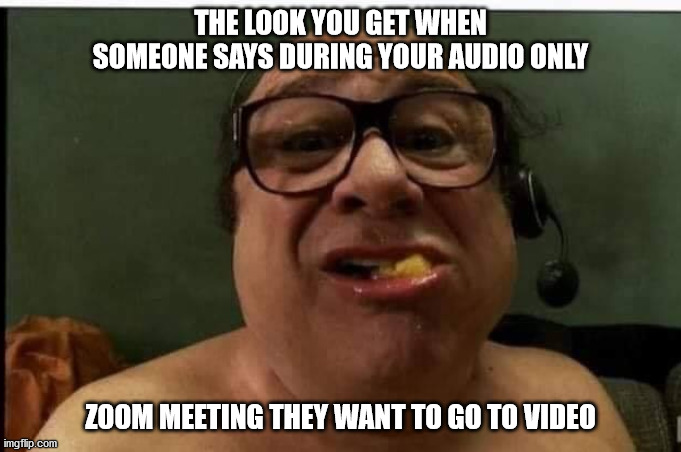 Uh... | THE LOOK YOU GET WHEN SOMEONE SAYS DURING YOUR AUDIO ONLY; ZOOM MEETING THEY WANT TO GO TO VIDEO | image tagged in zoom,work,meeting,video,covid-19,covid | made w/ Imgflip meme maker