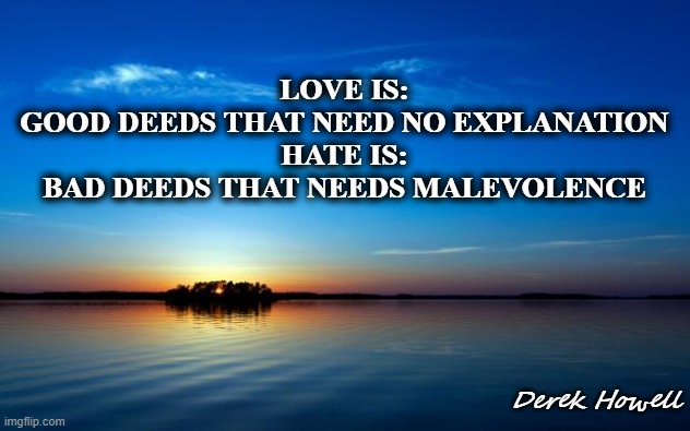 Inspirational Quote | LOVE IS:
GOOD DEEDS THAT NEED NO EXPLANATION
HATE IS:
BAD DEEDS THAT NEEDS MALEVOLENCE; Derek Howell | image tagged in inspirational quote | made w/ Imgflip meme maker