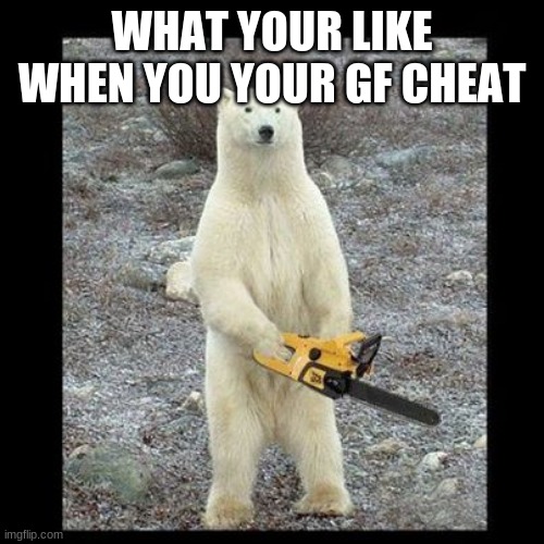 Chainsaw Bear | WHAT YOUR LIKE WHEN YOU YOUR GF CHEAT | image tagged in memes,chainsaw bear | made w/ Imgflip meme maker