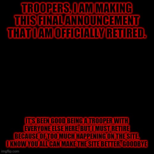 . | TROOPERS, I AM MAKING THIS FINAL ANNOUNCEMENT THAT I AM OFFICIALLY RETIRED. IT'S BEEN GOOD BEING A TROOPER WITH EVERYONE ELSE HERE, BUT I MUST RETIRE BECAUSE OF TOO MUCH HAPPENING ON THE SITE. I KNOW YOU ALL CAN MAKE THE SITE BETTER. GOODBYE | image tagged in memes,blank transparent square | made w/ Imgflip meme maker