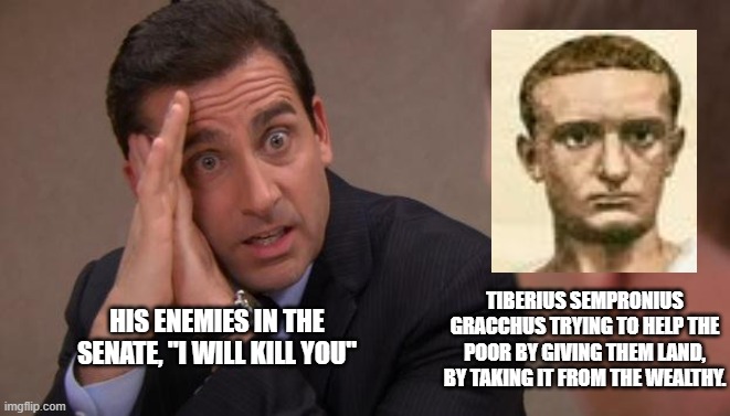 Michael Scott I will kill you | TIBERIUS SEMPRONIUS GRACCHUS TRYING TO HELP THE POOR BY GIVING THEM LAND, BY TAKING IT FROM THE WEALTHY. HIS ENEMIES IN THE SENATE, "I WILL KILL YOU" | image tagged in michael scott i will kill you | made w/ Imgflip meme maker