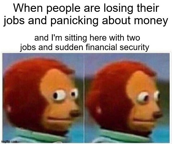 Monkey Puppet Meme | When people are losing their jobs and panicking about money; and I'm sitting here with two jobs and sudden financial security | image tagged in memes,monkey puppet,unemployment,money,covid-19,coronavirus | made w/ Imgflip meme maker