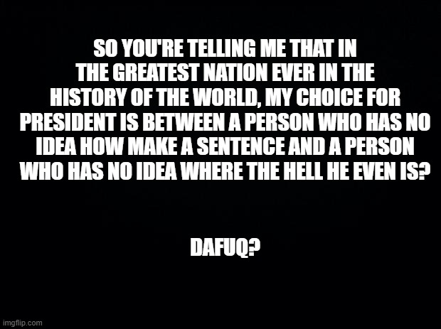 Black background | SO YOU'RE TELLING ME THAT IN THE GREATEST NATION EVER IN THE HISTORY OF THE WORLD, MY CHOICE FOR PRESIDENT IS BETWEEN A PERSON WHO HAS NO IDEA HOW MAKE A SENTENCE AND A PERSON WHO HAS NO IDEA WHERE THE HELL HE EVEN IS? DAFUQ? | image tagged in black background | made w/ Imgflip meme maker