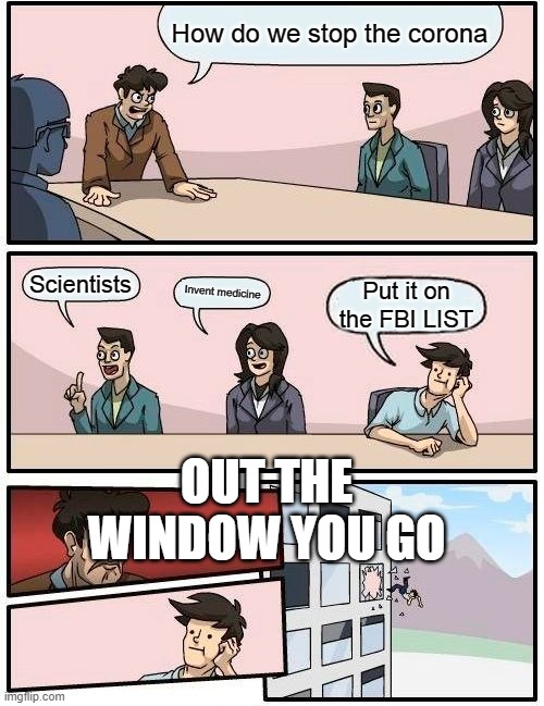 Boardroom Meeting Suggestion | How do we stop the corona; Scientists; Invent medicine; Put it on the FBI LIST; OUT THE WINDOW YOU GO | image tagged in memes,boardroom meeting suggestion | made w/ Imgflip meme maker