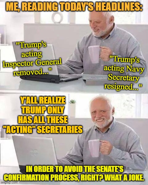 Acting Secretaries: Easy to appoint, easy to dismiss, serving at Trump's pleasure only. What could go wrong? | ME, READING TODAY'S HEADLINES:; "Trump's acting Inspector General removed..."; "Trump's acting Navy Secretary resigned..."; Y'ALL REALIZE TRUMP ONLY HAS ALL THESE "ACTING" SECRETARIES; IN ORDER TO AVOID THE SENATE'S CONFIRMATION PROCESS, RIGHT? WHAT A JOKE. | image tagged in hide the pain harold,trump,president trump,coronavirus,navy,trump is a moron | made w/ Imgflip meme maker