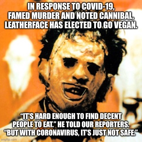 Leatherface goes vegan? |  IN RESPONSE TO COVID-19, FAMED MURDER AND NOTED CANNIBAL, LEATHERFACE HAS ELECTED TO GO VEGAN. “IT’S HARD ENOUGH TO FIND DECENT PEOPLE TO EAT.” HE TOLD OUR REPORTERS. “BUT WITH CORONAVIRUS, IT’S JUST NOT SAFE.” | image tagged in leatherface,covid19,corona virus,2020,memes,news | made w/ Imgflip meme maker