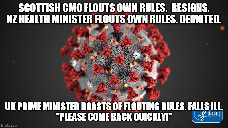 Covid 19 | SCOTTISH CMO FLOUTS OWN RULES.  RESIGNS.
NZ HEALTH MINISTER FLOUTS OWN RULES. DEMOTED. UK PRIME MINISTER BOASTS OF FLOUTING RULES. FALLS ILL.
"PLEASE COME BACK QUICKLY!" | image tagged in covid 19 | made w/ Imgflip meme maker