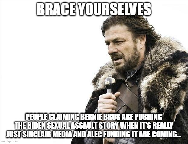 Brace Yourselves X is Coming | BRACE YOURSELVES; PEOPLE CLAIMING BERNIE BROS ARE PUSHING THE BIDEN SEXUAL ASSAULT STORY WHEN IT'S REALLY JUST SINCLAIR MEDIA AND ALEC FUNDING IT ARE COMING... | image tagged in memes,brace yourselves x is coming | made w/ Imgflip meme maker