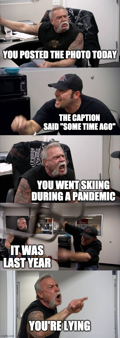 American Chopper Argument Meme | YOU POSTED THE PHOTO TODAY; THE CAPTION SAID "SOME TIME AGO"; YOU WENT SKIING DURING A PANDEMIC; IT WAS LAST YEAR; YOU'RE LYING | image tagged in memes,american chopper argument | made w/ Imgflip meme maker
