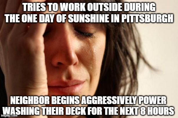 First World Problems Meme | TRIES TO WORK OUTSIDE DURING THE ONE DAY OF SUNSHINE IN PITTSBURGH; NEIGHBOR BEGINS AGGRESSIVELY POWER WASHING THEIR DECK FOR THE NEXT 8 HOURS | image tagged in memes,first world problems | made w/ Imgflip meme maker