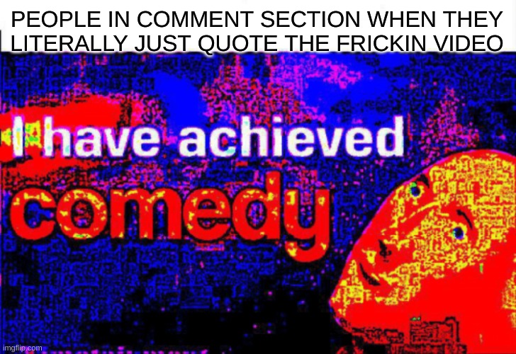 I have achieved comedy | PEOPLE IN COMMENT SECTION WHEN THEY LITERALLY JUST QUOTE THE FRICKIN VIDEO | image tagged in i have achieved comedy | made w/ Imgflip meme maker