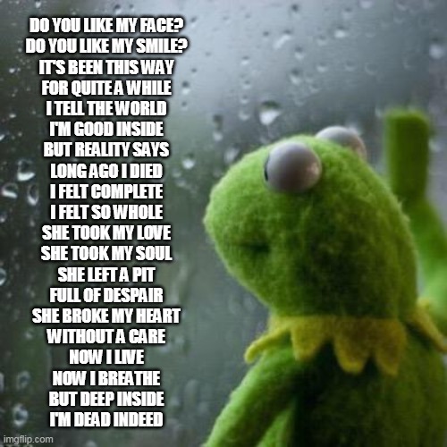 Kermit window | DO YOU LIKE MY FACE?
DO YOU LIKE MY SMILE?
IT'S BEEN THIS WAY
FOR QUITE A WHILE

I TELL THE WORLD
I'M GOOD INSIDE
BUT REALITY SAYS
LONG AGO I DIED

I FELT COMPLETE
I FELT SO WHOLE
SHE TOOK MY LOVE
SHE TOOK MY SOUL

SHE LEFT A PIT
FULL OF DESPAIR
SHE BROKE MY HEART
WITHOUT A CARE

NOW I LIVE
NOW I BREATHE
BUT DEEP INSIDE
I'M DEAD INDEED | image tagged in kermit window | made w/ Imgflip meme maker