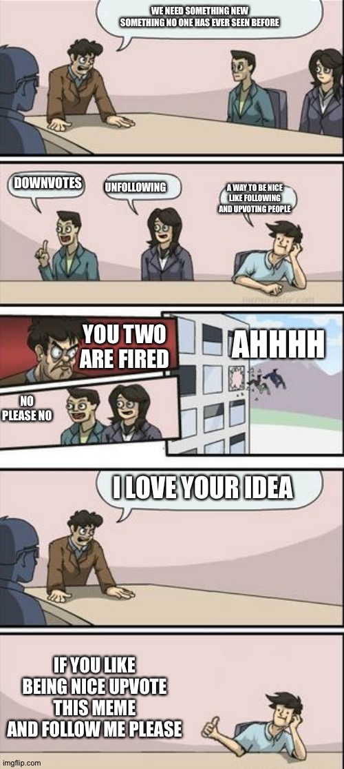 Boardroom Meeting Sugg 2 | WE NEED SOMETHING NEW SOMETHING NO ONE HAS EVER SEEN BEFORE; DOWNVOTES; UNFOLLOWING; A WAY TO BE NICE LIKE FOLLOWING AND UPVOTING PEOPLE; AHHHH; YOU TWO ARE FIRED; NO PLEASE NO; I LOVE YOUR IDEA; IF YOU LIKE BEING NICE UPVOTE THIS MEME AND FOLLOW ME PLEASE | image tagged in boardroom meeting sugg 2 | made w/ Imgflip meme maker