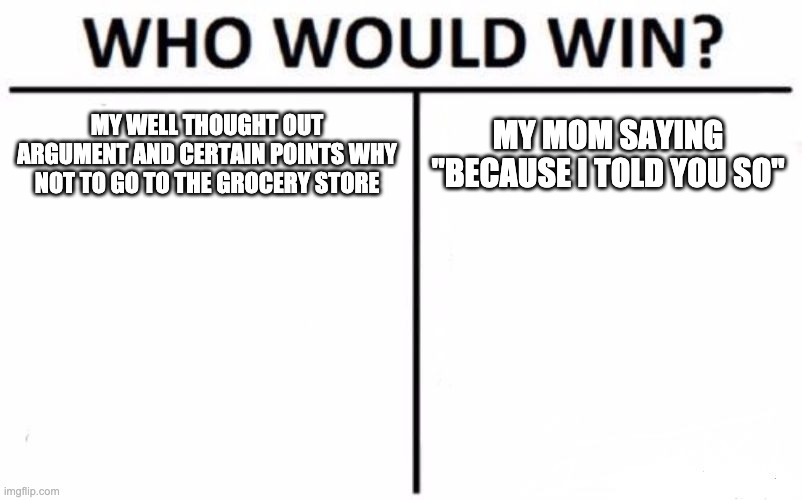 Who Would Win? | MY WELL THOUGHT OUT ARGUMENT AND CERTAIN POINTS WHY NOT TO GO TO THE GROCERY STORE; MY MOM SAYING "BECAUSE I TOLD YOU SO" | image tagged in memes,who would win | made w/ Imgflip meme maker