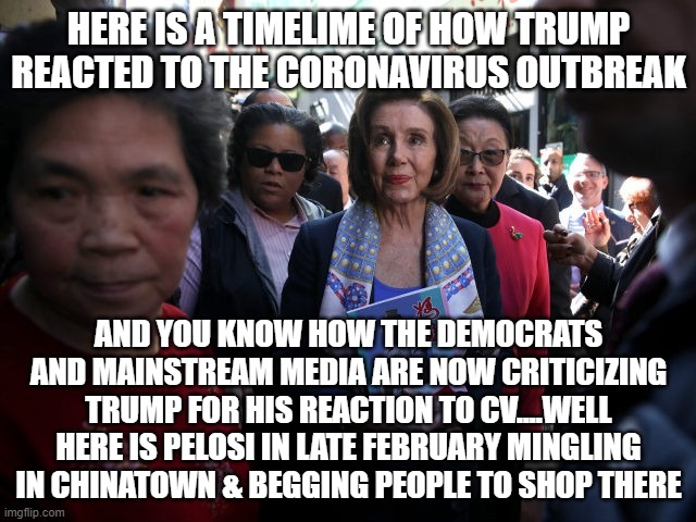 politics | HERE IS A TIMELIME OF HOW TRUMP REACTED TO THE CORONAVIRUS OUTBREAK; AND YOU KNOW HOW THE DEMOCRATS AND MAINSTREAM MEDIA ARE NOW CRITICIZING TRUMP FOR HIS REACTION TO CV....WELL HERE IS PELOSI IN LATE FEBRUARY MINGLING IN CHINATOWN & BEGGING PEOPLE TO SHOP THERE | image tagged in political meme | made w/ Imgflip meme maker