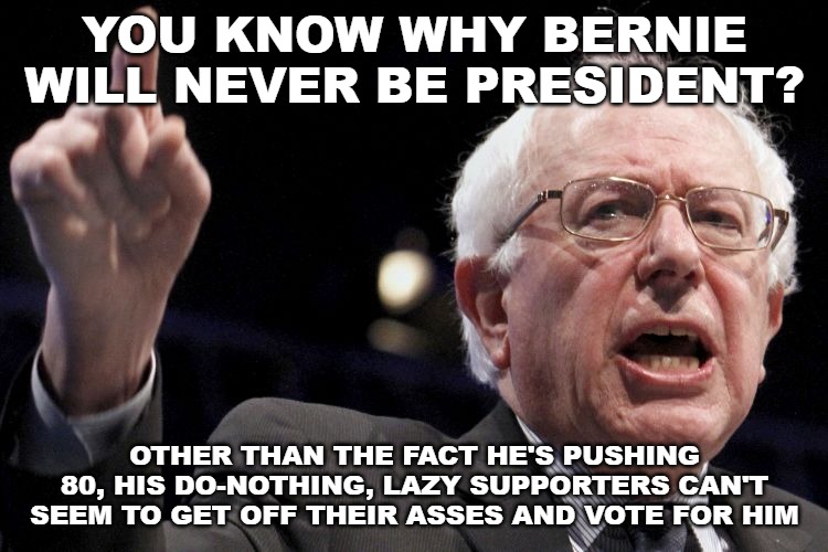 They probably think someone else should vote for him since they're too lazy to do it themselves. | YOU KNOW WHY BERNIE WILL NEVER BE PRESIDENT? OTHER THAN THE FACT HE'S PUSHING 80, HIS DO-NOTHING, LAZY SUPPORTERS CAN'T SEEM TO GET OFF THEIR ASSES AND VOTE FOR HIM | image tagged in bernie sanders | made w/ Imgflip meme maker