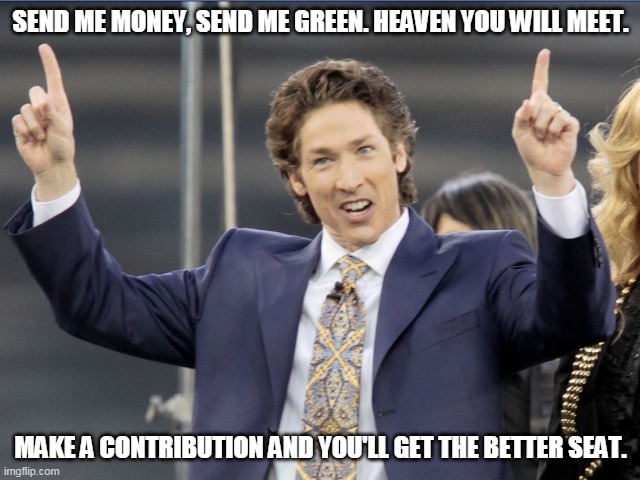 Screw Joel Olsteen | SEND ME MONEY, SEND ME GREEN. HEAVEN YOU WILL MEET. MAKE A CONTRIBUTION AND YOU'LL GET THE BETTER SEAT. | image tagged in satan himself,money,greed,false prophet,liar | made w/ Imgflip meme maker
