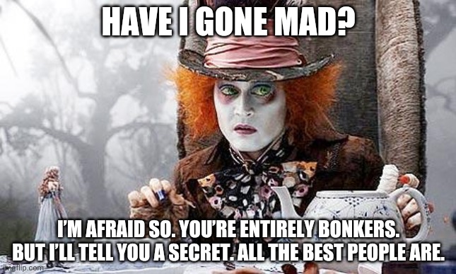 Mad Hatter  | HAVE I GONE MAD? I’M AFRAID SO. YOU’RE ENTIRELY BONKERS. BUT I’LL TELL YOU A SECRET. ALL THE BEST PEOPLE ARE. | image tagged in mad hatter | made w/ Imgflip meme maker