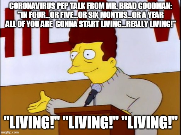 Brad Goodman | CORONAVIRUS PEP TALK FROM MR. BRAD GOODMAN: "IN FOUR...OR FIVE...OR SIX MONTHS...OR A YEAR ALL OF YOU ARE  GONNA START LIVING...REALLY LIVING!"; "LIVING!" "LIVING!" "LIVING!" | image tagged in covid19 | made w/ Imgflip meme maker