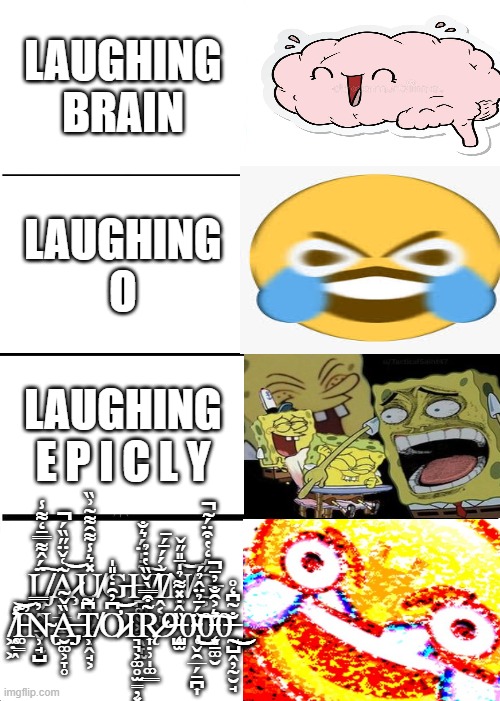 Expanding Brain | LAUGHING BRAIN; LAUGHING O; LAUGHING E P I C L Y; Ḻ̸̡͍̭̝̠̬̹̮̙̈́̂͌̿̄̒͌̾͠Ḁ̷̧͈̲̳̫͂͑̌̈̋̏́̚͝U̸̥͕͕̬͚͔̭̘͕̽͛̾͌̑͌͂͗̏Ģ̵͑H̸̪͚̮͖̳̖̞̫̉̇̍̈́͛̐͠I̸̭͔̩̬͗́́̄́̄N̸͍̒̄̎̋̌͝Ǵ̵͕́̒̔͒̈́͂̚ ̸̛͖̣͖̕I̵͚̳͊̕͝N̴̢̹̘̺̓̿Ȁ̶̡̡̮͚͕̞̥̌̃T̸̹͆͂Ơ̷͆̓̑̇͑̎̍͝Ι͉͉͕͚̥̫̳̦͓R̷̨͎̣̹̩͚͇̃͒̿̀̌̏̔̇̉͘9̶̨̧̺̫̏̂̇̽͌̉̍0̴̢̜̬̯̲̗̱̪͎̈́̄̉̈̂̉́͜͝0̵̨͉̱͚̮͛͐̑̐̓̄̚͠0̶̰̺̭̦̰̮̘̐̃͆̒̊͜͜ | image tagged in memes,expanding brain | made w/ Imgflip meme maker