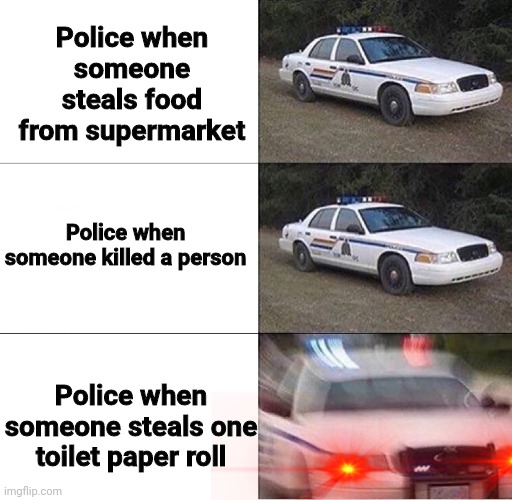 Police Car  | Police when someone steals food from supermarket; Police when someone killed a person; Police when someone steals one toilet paper roll | image tagged in police car | made w/ Imgflip meme maker