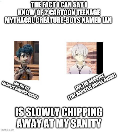 what are the chances!?! | THE FACT I CAN SAY I KNOW OF 2 CARTOON TEENAGE MYTHACAL CREATURE-BOYS NAMED IAN; IAN THE VAMPIRE (THE HAUNTED HOUSE ANIME); IAN THE ELF (DISNEYS ONWARD MOVIE); IS SLOWLY CHIPPING AWAY AT MY SANITY | image tagged in blank white template,anime | made w/ Imgflip meme maker