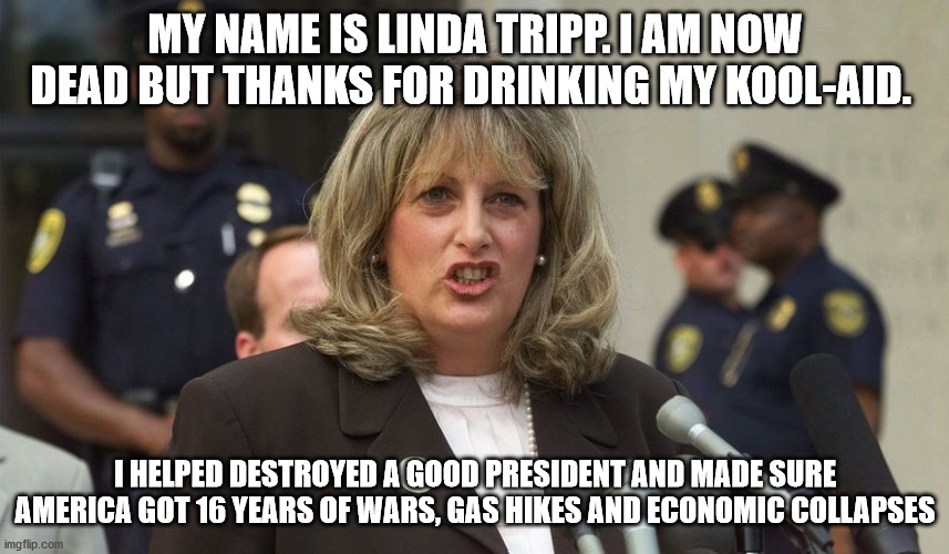 linda tripp | MY NAME IS LINDA TRIPP. I AM NOW DEAD BUT THANKS FOR DRINKING MY KOOL-AID. I HELPED DESTROYED A GOOD PRESIDENT AND MADE SURE AMERICA GOT 16 YEARS OF WARS, GAS HIKES AND ECONOMIC COLLAPSES | image tagged in kool-aid,bill clinton,dead,linda tripp,united states,donald trump | made w/ Imgflip meme maker