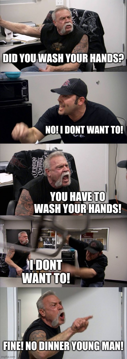 American Chopper Argument | DID YOU WASH YOUR HANDS? NO! I DONT WANT TO! YOU HAVE TO WASH YOUR HANDS! I DONT WANT TO! FINE! NO DINNER YOUNG MAN! | image tagged in memes,american chopper argument | made w/ Imgflip meme maker