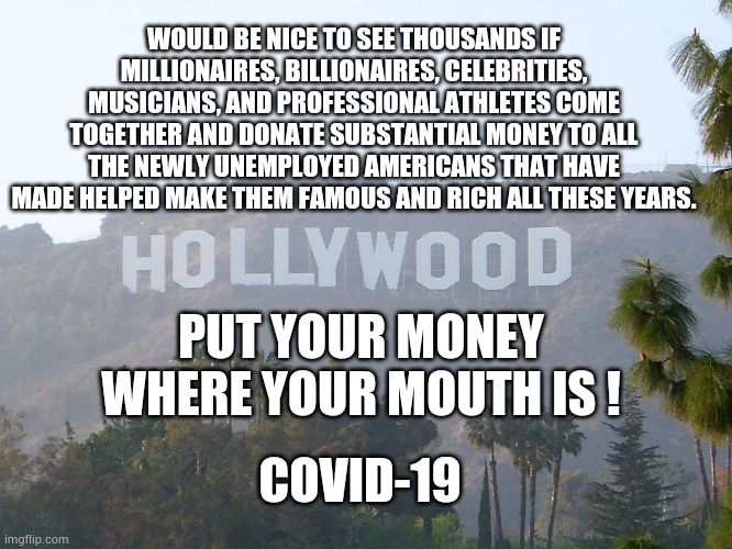 hollywood sign | WOULD BE NICE TO SEE THOUSANDS IF MILLIONAIRES, BILLIONAIRES, CELEBRITIES, MUSICIANS, AND PROFESSIONAL ATHLETES COME TOGETHER AND DONATE SUBSTANTIAL MONEY TO ALL THE NEWLY UNEMPLOYED AMERICANS THAT HAVE MADE HELPED MAKE THEM FAMOUS AND RICH ALL THESE YEARS. PUT YOUR MONEY WHERE YOUR MOUTH IS ! COVID-19 | image tagged in hollywood sign,hollywood,covid-19,coronavirus,unemployment,trump | made w/ Imgflip meme maker