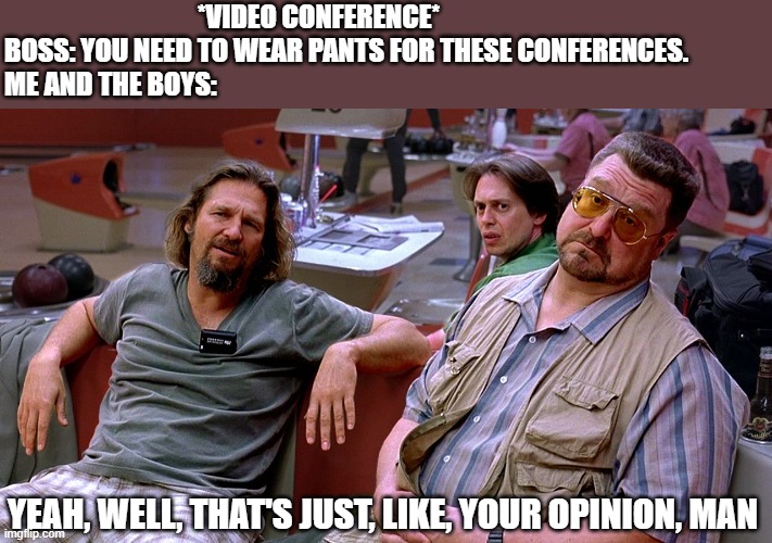 The Big Lebowski Dude, Donnie, Walter | *VIDEO CONFERENCE*
BOSS: YOU NEED TO WEAR PANTS FOR THESE CONFERENCES.
ME AND THE BOYS:; YEAH, WELL, THAT'S JUST, LIKE, YOUR OPINION, MAN | image tagged in the big lebowski dude donnie walter | made w/ Imgflip meme maker