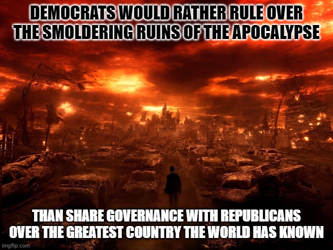 Why you should stop voting for Democrats.  NOW | DEMOCRATS WOULD RATHER RULE OVER THE SMOLDERING RUINS OF THE APOCALYPSE; THAN SHARE GOVERNANCE WITH REPUBLICANS OVER THE GREATEST COUNTRY THE WORLD HAS KNOWN | image tagged in apocalypse,democrats,destruction,crash the economy | made w/ Imgflip meme maker