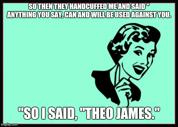 Ecard  | SO THEN THEY HANDCUFFED ME AND SAID " ANYTHING YOU SAY, CAN AND WILL BE USED AGAINST YOU. "SO I SAID, "THEO JAMES." | image tagged in ecard | made w/ Imgflip meme maker