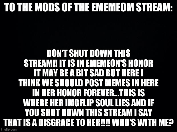 Black background |  DON'T SHUT DOWN THIS STREAM!! IT IS IN EMEMEON'S HONOR IT MAY BE A BIT SAD BUT HERE I THINK WE SHOULD POST MEMES IN HERE IN HER HONOR FOREVER...THIS IS WHERE HER IMGFLIP SOUL LIES AND IF YOU SHUT DOWN THIS STREAM I SAY THAT IS A DISGRACE TO HER!!!! WHO'S WITH ME? TO THE MODS OF THE EMEMEOM STREAM: | image tagged in black background | made w/ Imgflip meme maker