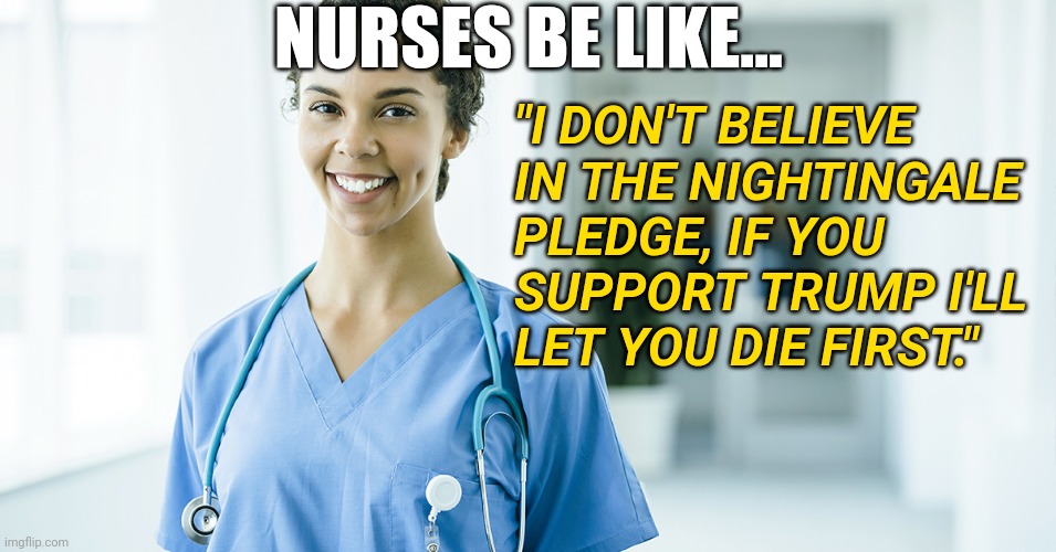 Woke Nurses Letting Anti-Trump Politics Decide Ethics is Becoming A Healthcare Problem During 2020 Coronavirus Pandemic | NURSES BE LIKE... "I DON'T BELIEVE IN THE NIGHTINGALE PLEDGE, IF YOU SUPPORT TRUMP I'LL LET YOU DIE FIRST." | image tagged in healthcare,nursing,trump,politics,coronavirus | made w/ Imgflip meme maker