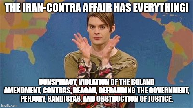 Stefan snl | THE IRAN-CONTRA AFFAIR HAS EVERYTHING! CONSPIRACY, VIOLATION OF THE BOLAND AMENDMENT, CONTRAS, REAGAN, DEFRAUDING THE GOVERNMENT, PERJURY, SANDISTAS, AND OBSTRUCTION OF JUSTICE. | image tagged in stefan snl | made w/ Imgflip meme maker