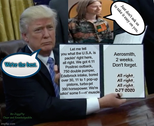 Trump Bill Signing Meme | Just don't ask us to take it easy on you. Let me tell you what the U.S.A. is packin' right here, all right. We got 4:11 Positrac outback, 750 double pumper, Edelbrock intake, bored over 30, 11 to 1 pop-up pistons, turbo-jet 390 horsepower. We're talkin' some f----n' muscle. Aerosmith, 2 weeks. Don't forget. We're the best. All right,
All right,
All right,
DJT 2020; Mr.JiggyFly:
Clear and Knowledgeable | image tagged in memes,trump bill signing,usa,freedom,capitalism,free speech | made w/ Imgflip meme maker