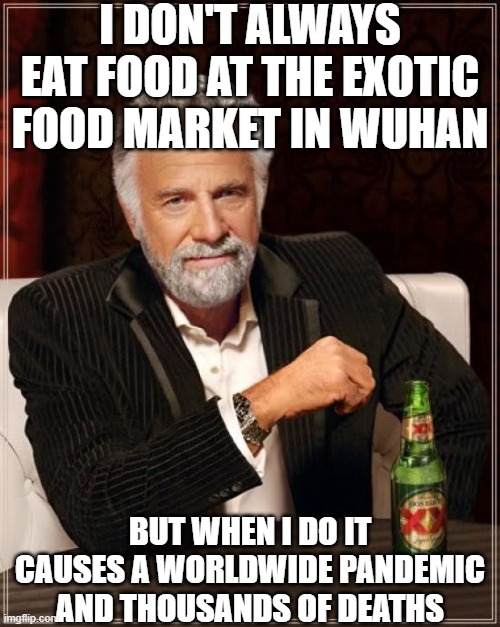 The Most Interesting Man In The World | I DON'T ALWAYS EAT FOOD AT THE EXOTIC FOOD MARKET IN WUHAN; BUT WHEN I DO IT CAUSES A WORLDWIDE PANDEMIC AND THOUSANDS OF DEATHS | image tagged in memes,the most interesting man in the world | made w/ Imgflip meme maker