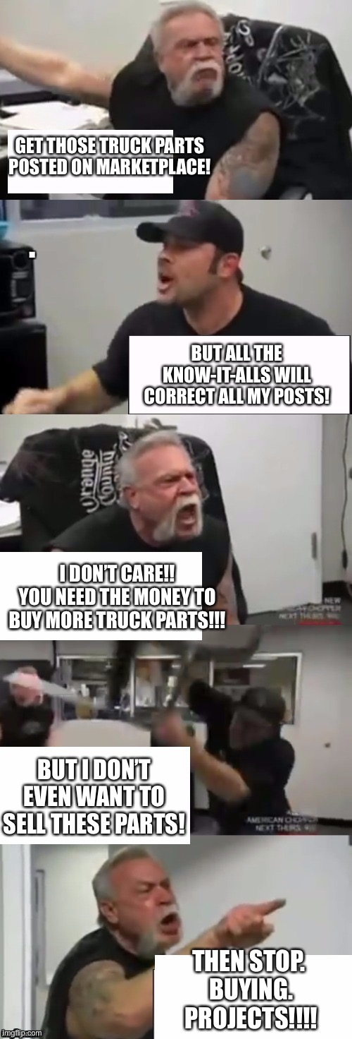 Orange county choppers fight v2.0 | GET THOSE TRUCK PARTS POSTED ON MARKETPLACE! BUT ALL THE KNOW-IT-ALLS WILL CORRECT ALL MY POSTS! I DON’T CARE!! YOU NEED THE MONEY TO BUY MORE TRUCK PARTS!!! BUT I DON’T EVEN WANT TO SELL THESE PARTS! THEN STOP.  BUYING.  PROJECTS!!!! | image tagged in orange county choppers fight v20 | made w/ Imgflip meme maker