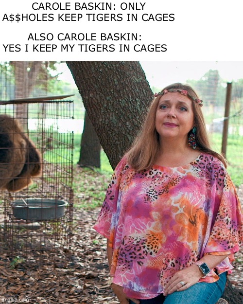 Hypocrisy much? | CAROLE BASKIN: ONLY A$$HOLES KEEP TIGERS IN CAGES; ALSO CAROLE BASKIN: YES I KEEP MY TIGERS IN CAGES | image tagged in tiger king,carole baskin,hypocrite | made w/ Imgflip meme maker