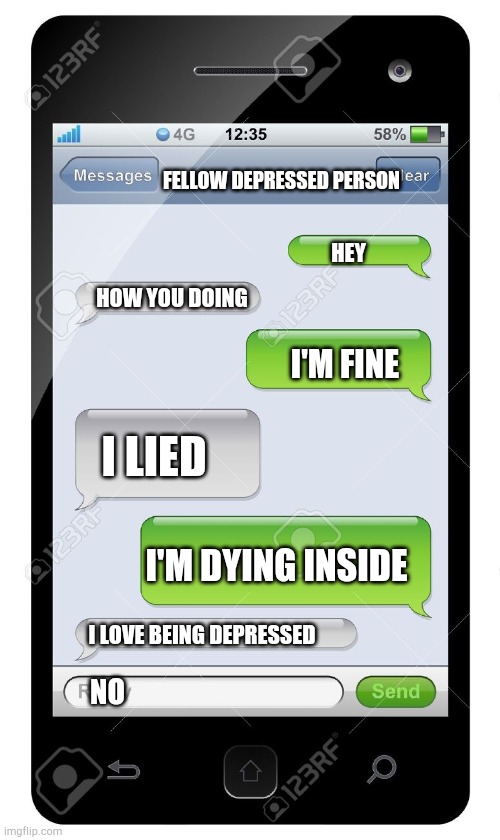 This is depression | FELLOW DEPRESSED PERSON; HEY; HOW YOU DOING; I'M FINE; I LIED; I'M DYING INSIDE; I LOVE BEING DEPRESSED; NO | image tagged in blank text conversation,vine | made w/ Imgflip meme maker