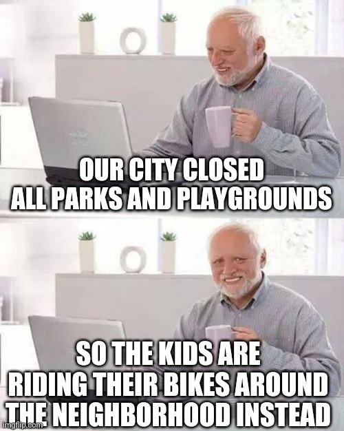 They used to pretend to be running from the cops on the playground, they might actually have to now. | OUR CITY CLOSED ALL PARKS AND PLAYGROUNDS; SO THE KIDS ARE RIDING THEIR BIKES AROUND THE NEIGHBORHOOD INSTEAD | image tagged in memes,hide the pain harold | made w/ Imgflip meme maker