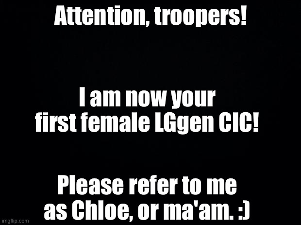 Black background | Attention, troopers! I am now your first female LGgen CIC! Please refer to me as Chloe, or ma'am. :) | image tagged in black background | made w/ Imgflip meme maker