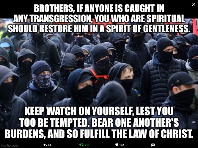 Antifa | BROTHERS, IF ANYONE IS CAUGHT IN ANY TRANSGRESSION, YOU WHO ARE SPIRITUAL SHOULD RESTORE HIM IN A SPIRIT OF GENTLENESS. KEEP WATCH ON YOURSELF, LEST YOU TOO BE TEMPTED. BEAR ONE ANOTHER'S BURDENS, AND SO FULFILL THE LAW OF CHRIST. | image tagged in antifa | made w/ Imgflip meme maker