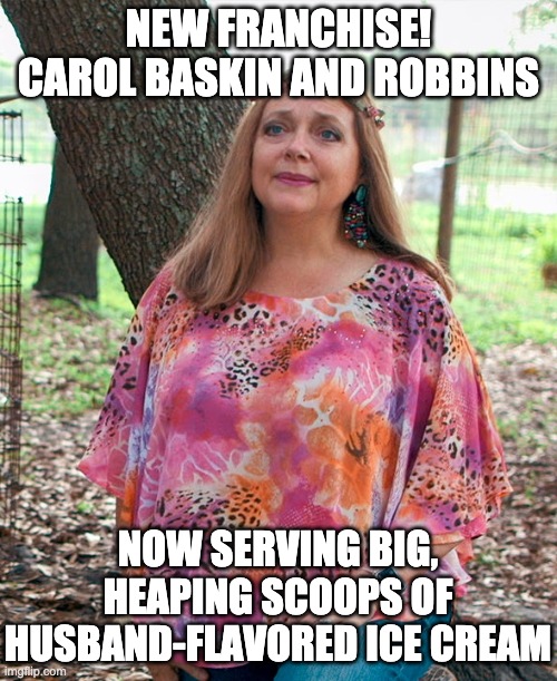 Carol Baskin |  NEW FRANCHISE! CAROL BASKIN AND ROBBINS; NOW SERVING BIG, HEAPING SCOOPS OF HUSBAND-FLAVORED ICE CREAM | image tagged in carol baskin | made w/ Imgflip meme maker