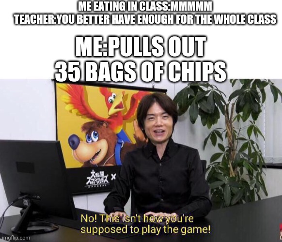 No! This isn't how you're supposed to play the game! | ME EATING IN CLASS:MMMMM






TEACHER:YOU BETTER HAVE ENOUGH FOR THE WHOLE CLASS; ME:PULLS OUT 35 BAGS OF CHIPS | image tagged in no this isn't how you're supposed to play the game | made w/ Imgflip meme maker