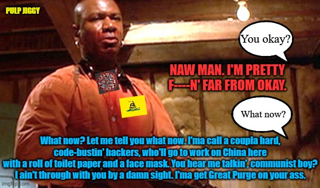 Marcellus Wallace - Far From OK | PULP JIGGY; You okay? NAW MAN. I'M PRETTY F----N' FAR FROM OKAY. What now? What now? Let me tell you what now. I'ma call a coupla hard,
code-bustin' hackers, who'll go to work on China here
with a roll of toilet paper and a face mask. You hear me talkin', communist boy?
I ain't through with you by a damn sight. I'ma get Great Purge on your ass. | image tagged in marcellus wallace - far from ok,wuhan,china,coronavirus,covid-19,communism | made w/ Imgflip meme maker